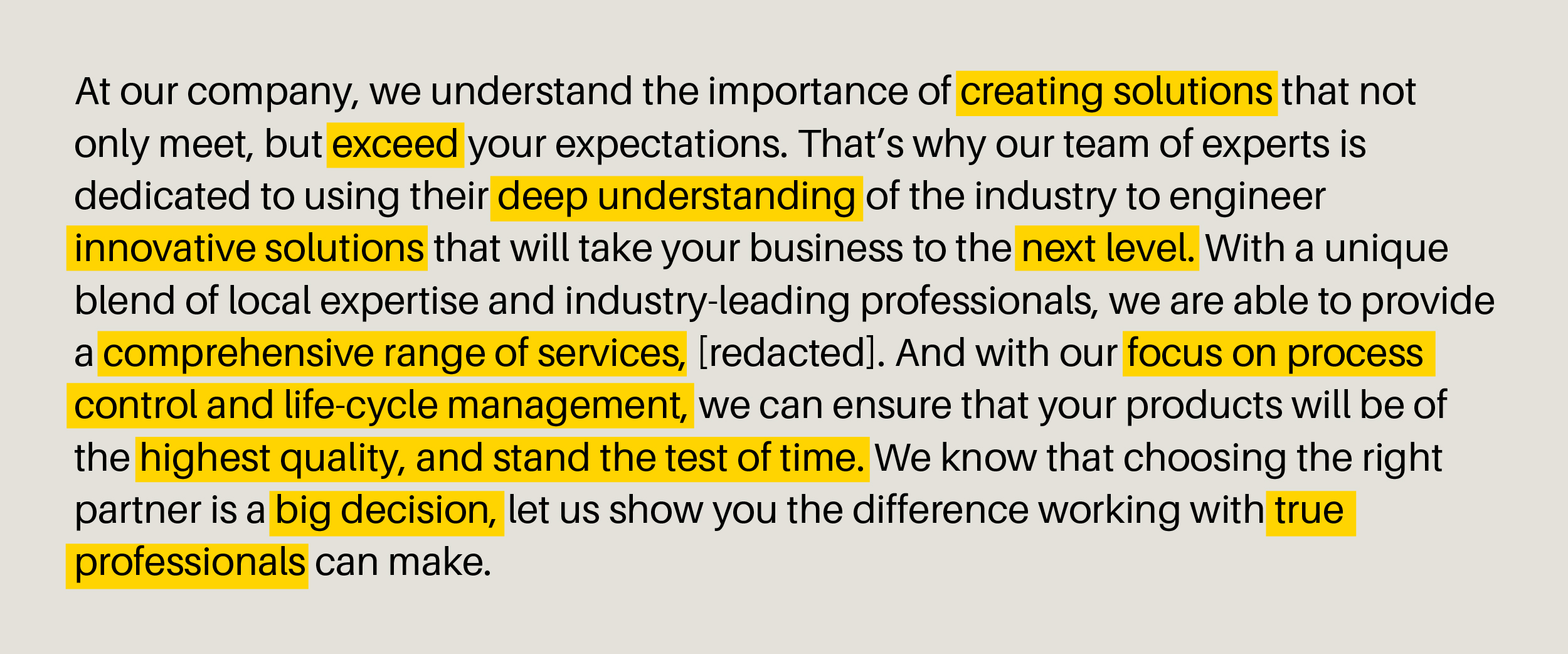 "At our company, we understand the importance of creating solutions that not only meet, but exceed your expectations. That's why our team of experts is dedicated to using their deep understanding of the industry to engineer innovative solutions that will take your business to the next level. With a unique blend of local expertise and industry-leading professionals, we are able to provide a comprehensive range of services, [redacted]. And with our focus on process control and life-cycle management, we can ensure that your products will be of the highest quality, and stand the test of time. We know that choosing the right partner is a big decision, let us show you the difference working with true professionals can make.”