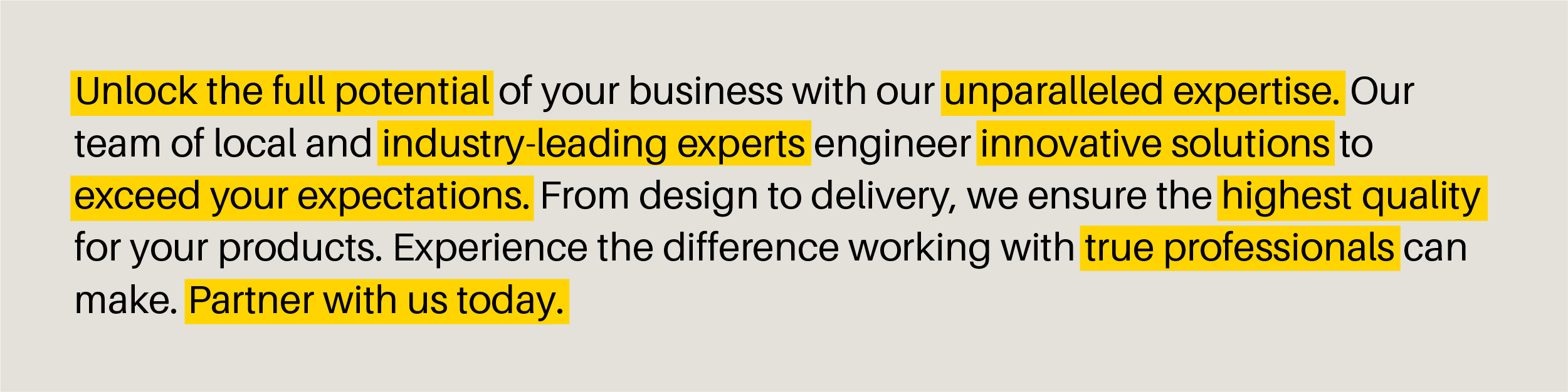 "Unlock the full potential of your business with our unparalleled expertise. Our team of local and industry-leading experts engineer innovative solutions to exceed your expectations. From design to delivery, we ensure the highest quality for your products. Experience the difference working with true professionals can make. Partner with us today.”